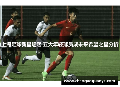 上海足球新星崛起 五大年轻球员成未来希望之星分析