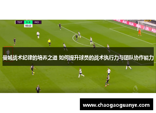 曼城战术纪律的培养之道 如何提升球员的战术执行力与团队协作能力 曼城战术纪律的培养之道 如何提升球员的战术执行力与团队协作能力