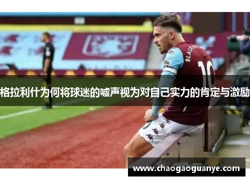 格拉利什为何将球迷的嘘声视为对自己实力的肯定与激励 格拉利什为何将球迷的嘘声视为对自己实力的肯定与激励
