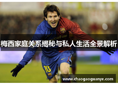 梅西家庭关系揭秘与私人生活全景解析