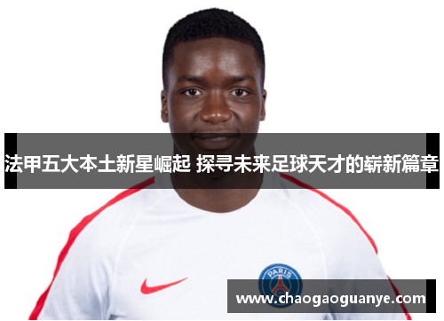 法甲五大本土新星崛起 探寻未来足球天才的崭新篇章 法甲五大本土新星崛起 探寻未来足球天才的崭新篇章