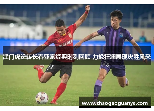 津门虎逆转长春亚泰经典时刻回顾 力挽狂澜展现决胜风采