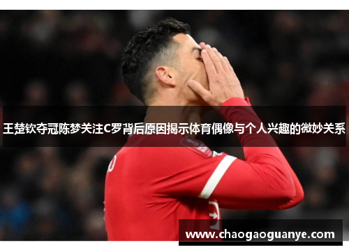 王楚钦夺冠陈梦关注C罗背后原因揭示体育偶像与个人兴趣的微妙关系