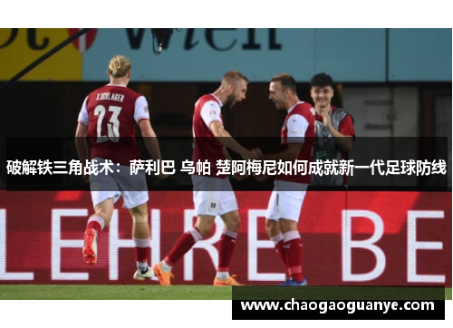 破解铁三角战术:萨利巴 乌帕 楚阿梅尼如何成就新一代足球防线 破解铁三角战术:萨利巴 乌帕 楚阿梅尼如何成就新一代足球防线
