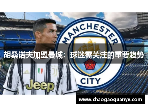 胡桑诺夫加盟曼城:球迷需关注的重要趋势 胡桑诺夫加盟曼城:球迷需关注的重要趋势