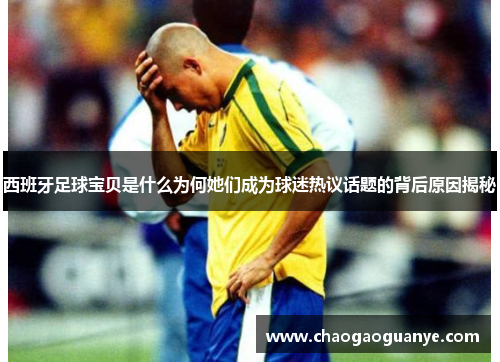 西班牙足球宝贝是什么为何她们成为球迷热议话题的背后原因揭秘 西班牙足球宝贝是什么为何她们成为球迷热议话题的背后原因揭秘